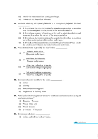 Solutions
23
(iii) These will form minimum boiling azeotrope.
(iv) These will not form ideal solution.
29. Relative lowering of vapour pressure is a colligative property because
_____________.
(i) It depends on the concentration of a non electrolyte solute in solution
and does not depend on the nature of the solute molecules.
(ii) It depends on number of particles of electrolyte solute in solution and
does not depend on the nature of the solute particles.
(iii) It depends on the concentration of a non electrolyte solute in solution
as well as on the nature of the solute molecules.
(iv) It depends on the concentration of an electrolyte or nonelectrolyte solute
in solution as well as on the nature of solute molecules.
30. Van’t Hoff factor i is given by the expression _____________.
(i) =
Abnormal molar mass
Normal molar mass
i
(ii)
A
=
Normal molar mass
bnormal molar mass
i
(iii) =
Calculated colligative property
Observed colligative property
i
(iv) =
Observed colligative property
Calculated colligative property
i
31. Isotonic solutions must have the same _____________.
(i) solute
(ii) density
(iii) elevation in boiling point
(iv) depression in freezing point
32. Which of the following binary mixtures will have same composition in liquid
and vapour phase?
(i) Benzene - Toluene
(ii) Water-Nitric acid
(iii) Water-Ethanol
(iv) n-Hexane - n-Heptane
33. In isotonic solutions ________________.
(i) solute and solvent both are same.
www.tiwariacademy.com
 