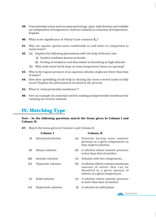 Solutions
25
39. Concentration terms such as mass percentage, ppm, mole fraction and molality
are independent of temperature, however molarity is a function of temperature.
Explain.
40. What is the significance of Henry’s Law constant KH
?
41. Why are aquatic species more comfortable in cold water in comparison to
warm water?
42. (a) Explain the following phenomena with the help of Henry’s law.
(i) Painful condition known as bends.
(ii) Feeling of weakness and discomfort in breathing at high altitude.
(b) Why soda water bottle kept at room temperature fizzes on opening?
43. Why is the vapour pressure of an aqueous solution of glucose lower than that
of water?
44. How does sprinkling of salt help in clearing the snow covered roads in hilly
areas? Explain the phenomenon involved in the process.
45. What is “semi permeable membrane”?
46. Give an example of a material used for making semipermeable membrane for
carrying out reverse osmosis.
IV. Matching Type
Note : In the following questions match the items given in Column I and
Column II.
47. Match the items given in Column I and Column II.
Column I Column II
(i) Saturated solution (a) Solution having same osmotic
pressure at a given temperature as
that of given solution.
(ii) Binary solution (b) A solution whose osmotic pressure
is less than that of another.
(iii) Isotonic solution (c) Solution with two components.
(iv) Hypotonic solution (d) A solution which contains maximum
amount of solute that can be
dissolved in a given amount of
solvent at a given temperature.
(v) Solid solution (e) A solution whose osmotic pressure
is more than that of another.
(vi) Hypertonic solution (f) A solution in solid phase.
www.tiwariacademy.com
 