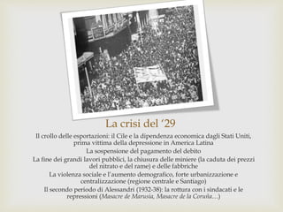 La crisi del ‘29
Il crollo delle esportazioni: il Cile e la dipendenza economica dagli Stati Uniti,
prima vittima della depressione in America Latina
La sospensione del pagamento del debito
La fine dei grandi lavori pubblici, la chiusura delle miniere (la caduta dei prezzi
del nitrato e del rame) e delle fabbriche
La violenza sociale e l’aumento demografico, forte urbanizzazione e
centralizzazione (regione centrale e Santiago)
Il secondo periodo di Alessandri (1932-38): la rottura con i sindacati e le
repressioni (Masacre de Marusia, Masacre de la Coruña…)
 