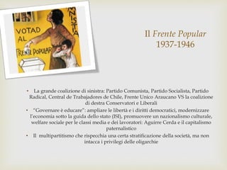 Il Frente Popular
1937-1946
• La grande coalizione di sinistra: Partido Comunista, Partido Socialista, Partido
Radical, Central de Trabajadores de Chile, Frente Unico Araucano VS la coalizione
di destra Conservatori e Liberali
• “Governare è educare”: ampliare le libertà e i diritti democratici, modernizzare
l’economia sotto la guida dello stato (ISI), promuovere un nazionalismo culturale,
welfare sociale per le classi media e dei lavoratori: Aguirre Cerda e il capitalismo
paternalistico
• Il multipartitismo che rispecchia una certa stratificazione della società, ma non
intacca i privilegi delle oligarchie
 