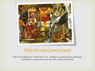Pablo Neruda Canto General
Solo il Cile dagli anni ‘30 in tutta l’A.L. sostiene una democrazia elettorale,
includendo i partiti marxisti, fino alla caduta di Allende
 