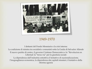1949-1970
I dettami del Fondo Monetario e la crisi interna:
La coalizione di sinistra tra socialisti e comunisti sotto la Guida di Salvador Allende
Il nuovo partito di centro, il governo Cristiano Democratico e la “Revolucion en
Libertad: la “terza via” per la giustizia sociale
La dipendenza dall’industria estrattiva il tentativo di nazionalizzazione,
l’inuguaglianza economica, la dipendenza dai capitali stranieri, il tentativo della
riforma agraria
 