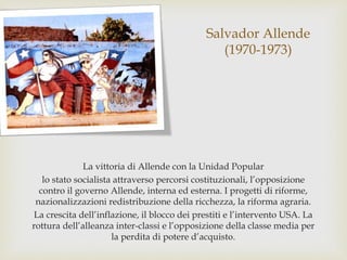 Salvador Allende
(1970-1973)
La vittoria di Allende con la Unidad Popular
lo stato socialista attraverso percorsi costituzionali, l’opposizione
contro il governo Allende, interna ed esterna. I progetti di riforme,
nazionalizzazioni redistribuzione della ricchezza, la riforma agraria.
La crescita dell’inflazione, il blocco dei prestiti e l’intervento USA. La
rottura dell’alleanza inter-classi e l’opposizione della classe media per
la perdita di potere d’acquisto.
 