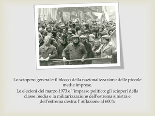 Lo sciopero generale: il blocco della nazionalizzazione delle piccole
medie imprese.
Le elezioni del marzo 1973 e l’impasse politico: gli scioperi della
classe media e la militarizzazione dell’estrema sinistra e
dell’estrema destra: l’inflazione al 600%
 