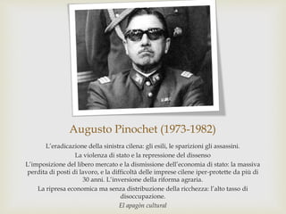 Augusto Pinochet (1973-1982)
L’eradicazione della sinistra cilena: gli esili, le sparizioni gli assassini.
La violenza di stato e la repressione del dissenso
L’imposizione del libero mercato e la dismissione dell’economia di stato: la massiva
perdita di posti di lavoro, e la difficoltà delle imprese cilene iper-protette da più di
30 anni. L’inversione della riforma agraria.
La ripresa economica ma senza distribuzione della ricchezza: l’alto tasso di
disoccupazione.
El apagòn cultural
 