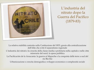L’industria del
nitrato dopo la
Guerra del Pacifico
(1879-83)
La relativa stabilità costruita sulla Costituzione del 1833, grazie alla centralizzazione
dell’élite che evitò il separatismo regionale
L’industria dei nitrati e la crescita della classe media e proletaria nella capitale e nelle città
minerarie del nord, la spesa pubblica
La Pacificación de la Araucanía: la guerra ai Mapuche e la conquista delle terre a sud del
rio Bio-bio
Urbanizzazione e crescita demografica: sviluppo economico e complessità sociale
 