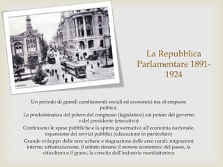 La Repubblica
Parlamentare 1891-
1924
Un periodo di grandi cambiamenti sociali ed economici ma di empasse
politica.
La predominanza del potere del congresso (legislativo) sul potere del governo
e del presidente (esecutivo)
Continuano le spese pubbliche e la spinta governativa all’economia nazionale,
espansione dei servizi pubblici (educazione in particolare)
Grande sviluppo delle aree urbane e stagnazione delle aree rurali: migrazioni
interne, urbanizzazione, il nitrato rimane il motore economico del paese, la
viticoltura e il grano, la crescita dell’industria manifatturiera
 