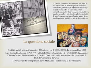 La questione sociale
Conflitti sociali lotte dei lavoratori 250 scioperi tra il 1890 e il 1910: La semana Roja 1905
Luis Emilio Recabarren il POS (1911), Partido Obrero Socialista, e il FOCH (1917) Federacion
Obrera Chilena, la divisione con il Partido Democrata e del movimento dei lavoratori: il
Partido Comunista de Chile
Il periodo caldo della prima Guerra Mondiale, l’inflazione e le mobilitazioni
El Partido Obrero Socialista expone que el fin de
sus aspiraciones es la emancipación total de la
Humanidad, aboliendo las diferencias de clases y
convirtiendo a todos en una sola clase de
trabajadores, dueños del fruto de su trabajo, libres,
iguales, honrados e inteligentes, y la implantación
de un régimen en que la producción sea un factor
común y común también el goce de los productos.
 