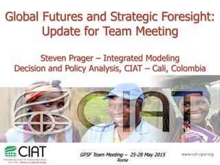 www.ciat.cgiar.org
Global Futures and Strategic Foresight:
Update for Team Meeting
Steven Prager – Integrated Modeling
Decision and Policy Analysis, CIAT – Cali, Colombia
GFSF Team Meeting – 25-28 May 2015
Rome
 