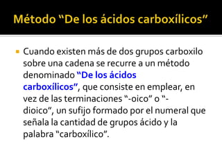  Regla 4. Cuando el grupo ácido va unido a un
anillo, se enuncia la palabra “Ácido”, se toma
el ciclo como cadena principal y se agrega la
terminación “-carboxílico”.
O OH
Ácido ciclopentanocarboxílico
3
4
2
5
1
6
O
OH
Ácido 4-propilciclohexanocarboxílico
 