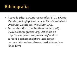 • Acevedo Díaz, J. A., Bárcenas Ríos, S. L., & Ortiz
Méndez, A. (1983). Una perspectiva de la Química
Orgánica. Zacatecas, Méx.: SPAUAZ.
• Fernández, G. (10 de Septiembre de 2008).
www.quimicaorganica.org. Obtenido de
http://www.quimicaorganica.org/acidos-
carboxilicos/nomenclatura-acidos/323-
nomenclatura-de-acidos-carboxilicos-reglas-
iupac.html
 