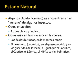  Algunos (Ácido Fórmico o Metanoico) se
encuentran en el “veneno” de algunos
insectos.
 Otros en aceites
 Ácidos oleico y linolénico
 Otros más en las grasas y en las ceras:
 Los ácidos butíricos, en la manteca rancia
 El hexanoico (caproico), en el queso podrido y en
los glicéridos de la leche, al igual que el Caprílico,
el Cáprico, el Láurico, el Mirístico y el Palmítico.
 