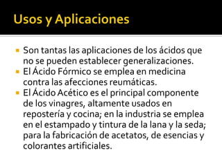  Son tantas las aplicaciones de los ácidos que
no se pueden establecer generalizaciones.
 ElÁcido Fórmico se emplea en medicina
contra las afecciones reumáticas.
 ElÁcidoAcético es el principal componente
de los vinagres, altamente usados en
repostería y cocina; en la industria se emplea
en el estampado y tintura de la lana y la seda;
para la fabricación de acetatos, de esencias y
colorantes artificiales.
 