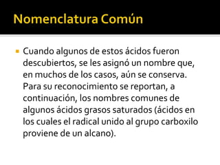  Cuando algunos de estos ácidos fueron
descubiertos, se les asignó un nombre
que, en muchos de los casos, aún se
conserva. Para su reconocimiento se
reportan, a continuación, los nombres
comunes de algunos ácidos grasos saturados
(ácidos en los cuales el radical unido al grupo
carboxilo proviene de un alcano).
 