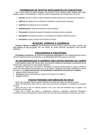 FENÔMENOS DE EFEITOS INTELIGENTES OU SUBJETIVOS
   São os que ocorrem na esfera subjetiva, não ferindo os cinco sentidos (visão, audição, tato, olfato,
paladar), senão a racionalidade e o intelecto. Podem se apresentar sob variada forma, tais como:

   1) Intuição: quando o médium capta a realidade do plano espiritual ou o pensamento de espíritos.

   2) Vidência: faculdade de ver os Espíritos, ambientes e coisas do plano espiritual;

   3) Audiência: faculdade de ouvir os espíritos;

   4) Desdobramento: adentrar ambientes do plano espiritual;

   5) Psicometria: faculdade de captar informações nos próprios seres ou objetos;

   6) Psicografia: faculdade de receber a comunicação dos espíritos através da escrita;

   7) Psicofonia: quando o espírito fala através do médium.

                           INTUIÇÃO, VIDÊNCIA E AUDIÊNCIA
   Intuição, vidência e audiência: tais fenômenos ocorrem quando o espírito do próprio médium, em
fase especial ou não de transe, fica num estado de lucidez espiritual, percebendo pelos sentidos
espirituais.

                               PSICOGRAFIA E PSICOFONIA
  Psicografia e psicofonia: tais fenômenos ocorrem por ação direta de uma entidade espiritual sobre o
médium ocupando parcial ou totalmente a sua organização psico-física para se comunicar.

   NA INCORPORAÇÃO O ESPÍRITO NÃO ENTRA DENTRO DO CORPO
   À generalidade destes dois últimos tipos de fenômenos intelectuais (psicografia e psicofonia) tem-se
denominado vulgarmente de incorporação mediúnica.
   Ressalte-se, todavia que não ocorre a “introdução” do espírito desencarnado no corpo do médium,
senão uma associação de seus fluidos com os do médium, resultantes das faixas vibratórias em que se
encontrem e que pela lei da sintonia e da assimilação se identificam formando um complexo:
• emissor (espírito desencarnado),
• transmissor (fluidos combinados do espírito comunicante e do médium)
• receptor (médium)

                     TODOS PODEMOS SER MÉDIUNS DE DEUS
   Quem não psicografe, escreva cartas e bilhetes de consolo aos irmãos do caminho de lutas.
   Quem não psicofonize, fale o bem e o bom onde se encontre, elucidando e confortando os corações
em torno.
   Quem não tem o dom da vidência aprenda a ver a sua volta aos sofredores que se agitam e se
atormentam em todo lugar,
   Quem não é capaz de realizar a ectoplasmia mediúnica, materializa assistência libertadora,
movimente recursos de equilíbrio e saúde moral, para que tudo se faça bênção em redor dos seus dias.




                                                                                                   105
 