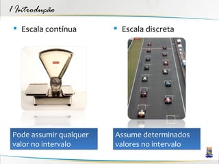 1 Introdução
  Escala contínua       Escala discreta




Pode assumir qualquer   Assume determinados
valor no intervalo      valores no intervalo
 