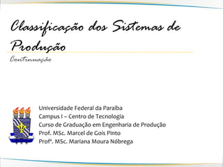 Classificação dos Sistemas de
Produção
Continuação




       Universidade Federal da Paraíba
       Campus I – Centro de Tecnologia
       Curso de Graduação em Engenharia de Produção
       Prof. MSc. Marcel de Gois Pinto
       Profª. MSc. Mariana Moura Nóbrega
 