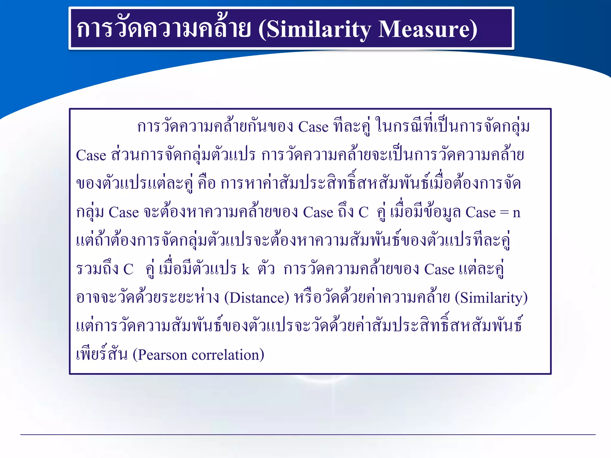 การวัดความคล้าย (Similarity Measure)
การวัดความคล้ายกันของ Case ทีละคู่ ในกรณีที่เป็นการจัดกลุ่ม
Case ส่วนการจัดกลุ่มตัวแปร การวัดความคล้ายจะเป็นการวัดความคล้าย
ของตัวแปรแต่ละคู่ คือ การหาค่าสัมประสิทธิ์สหสัมพันธ์เมื่อต้องการจัด
กลุ่ม Case จะต้องหาความคล้ายของ Case ถึง C คู่ เมื่อมีข้อมูล Case = n
แต่ถ้าต้องการจัดกลุ่มตัวแปรจะต้องหาความสัมพันธ์ของตัวแปรทีละคู่
รวมถึง C คู่ เมื่อมีตัวแปร k ตัว การวัดความคล้ายของ Case แต่ละคู่
อาจจะวัดด้วยระยะห่าง (Distance) หรือวัดด้วยค่าความคล้าย (Similarity)
แต่การวัดความสัมพันธ์ของตัวแปรจะวัดด้วยค่าสัมประสิทธิ์สหสัมพันธ์
เพียร์สัน (Pearson correlation)
 