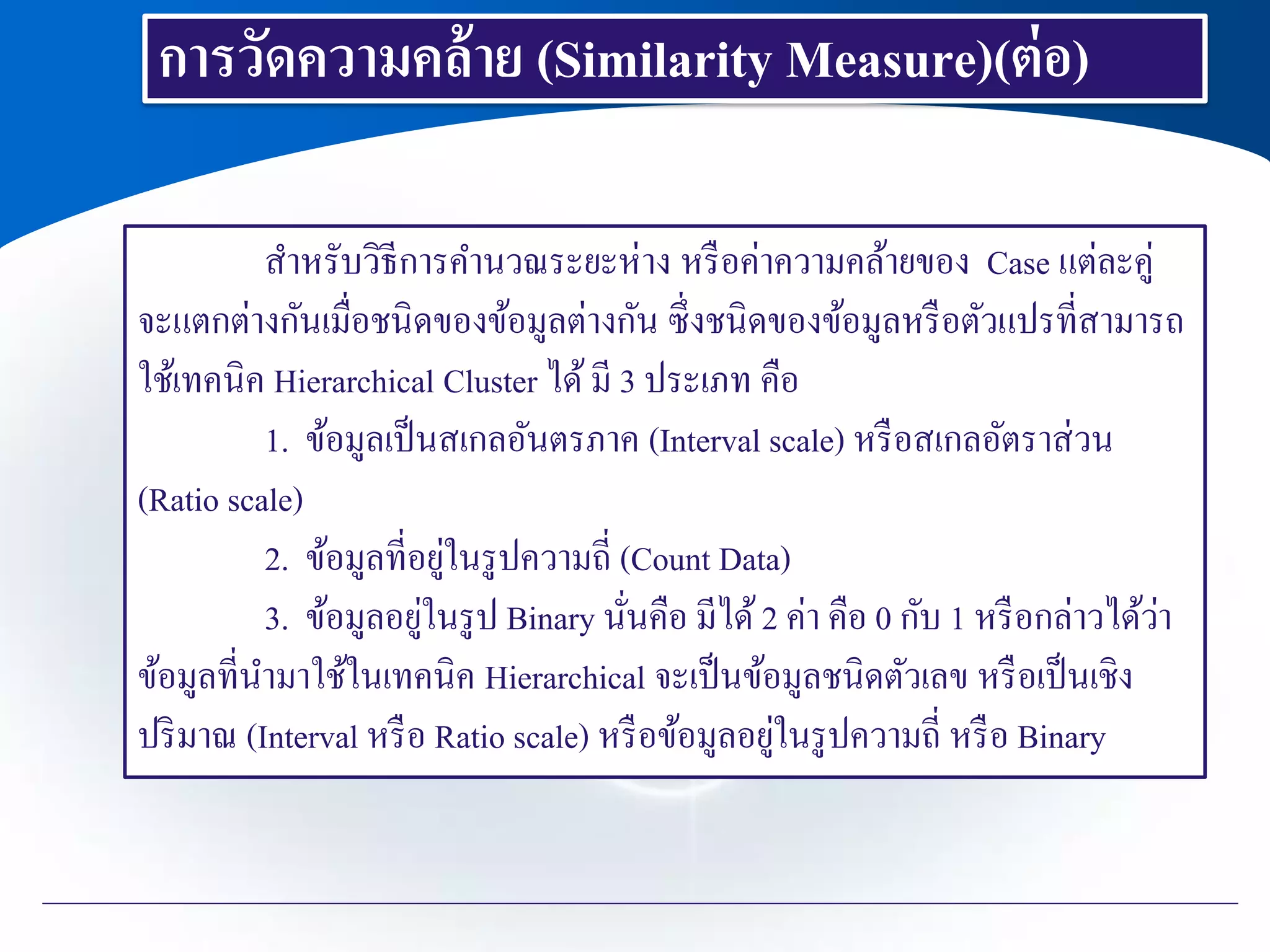 สาหรับวิธีการคานวณระยะห่าง หรือค่าความคล้ายของ Case แต่ละคู่
จะแตกต่างกันเมื่อชนิดของข้อมูลต่างกัน ซึ่งชนิดของข้อมูลหรือตัวแปรที่สามารถ
ใช้เทคนิค Hierarchical Cluster ได้มี 3 ประเภท คือ
1. ข้อมูลเป็นสเกลอันตรภาค (Interval scale) หรือสเกลอัตราส่วน
(Ratio scale)
2. ข้อมูลที่อยู่ในรูปความถี่ (Count Data)
3. ข้อมูลอยู่ในรูป Binary นั่นคือ มีได้2 ค่า คือ 0 กับ 1 หรือกล่าวได้ว่า
ข้อมูลที่นามาใช้ในเทคนิค Hierarchical จะเป็นข้อมูลชนิดตัวเลข หรือเป็นเชิง
ปริมาณ (Interval หรือ Ratio scale) หรือข้อมูลอยู่ในรูปความถี่ หรือ Binary
การวัดความคล้าย (Similarity Measure)(ต่อ)
 