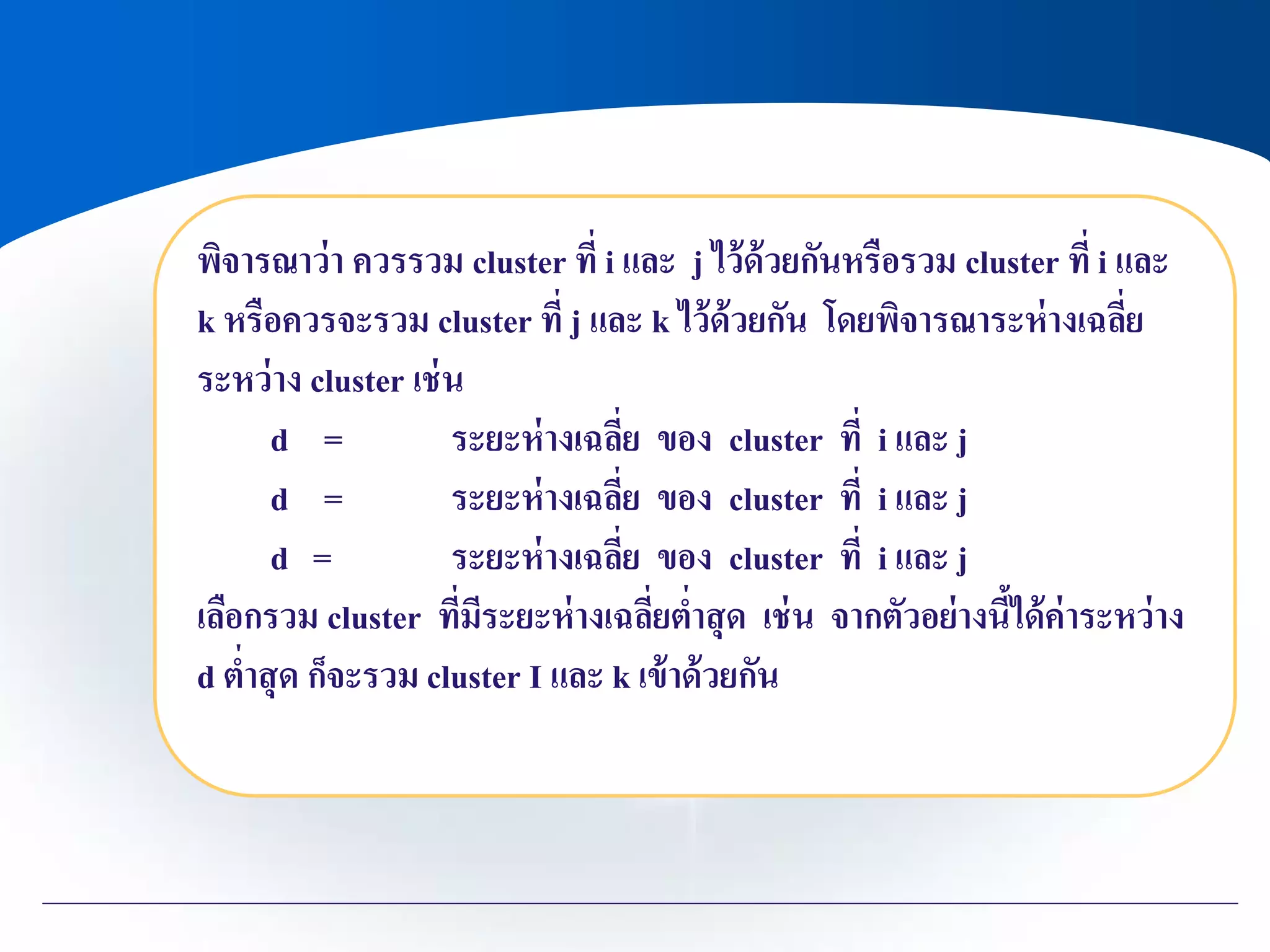 พิจารณาว่า ควรรวม cluster ที่ i และ j ไว้ด้วยกันหรือรวม cluster ที่ i และ
k หรือควรจะรวม cluster ที่ j และ k ไว้ด้วยกัน โดยพิจารณาระห่างเฉลี่ย
ระหว่าง cluster เช่น
d = ระยะห่างเฉลี่ย ของ cluster ที่ i และ j
d = ระยะห่างเฉลี่ย ของ cluster ที่ i และ j
d = ระยะห่างเฉลี่ย ของ cluster ที่ i และ j
เลือกรวม cluster ที่มีระยะห่างเฉลี่ยต่าสุด เช่น จากตัวอย่างนี้ได้ค่าระหว่าง
d ต่าสุด ก็จะรวม cluster I และ k เข้าด้วยกัน
 