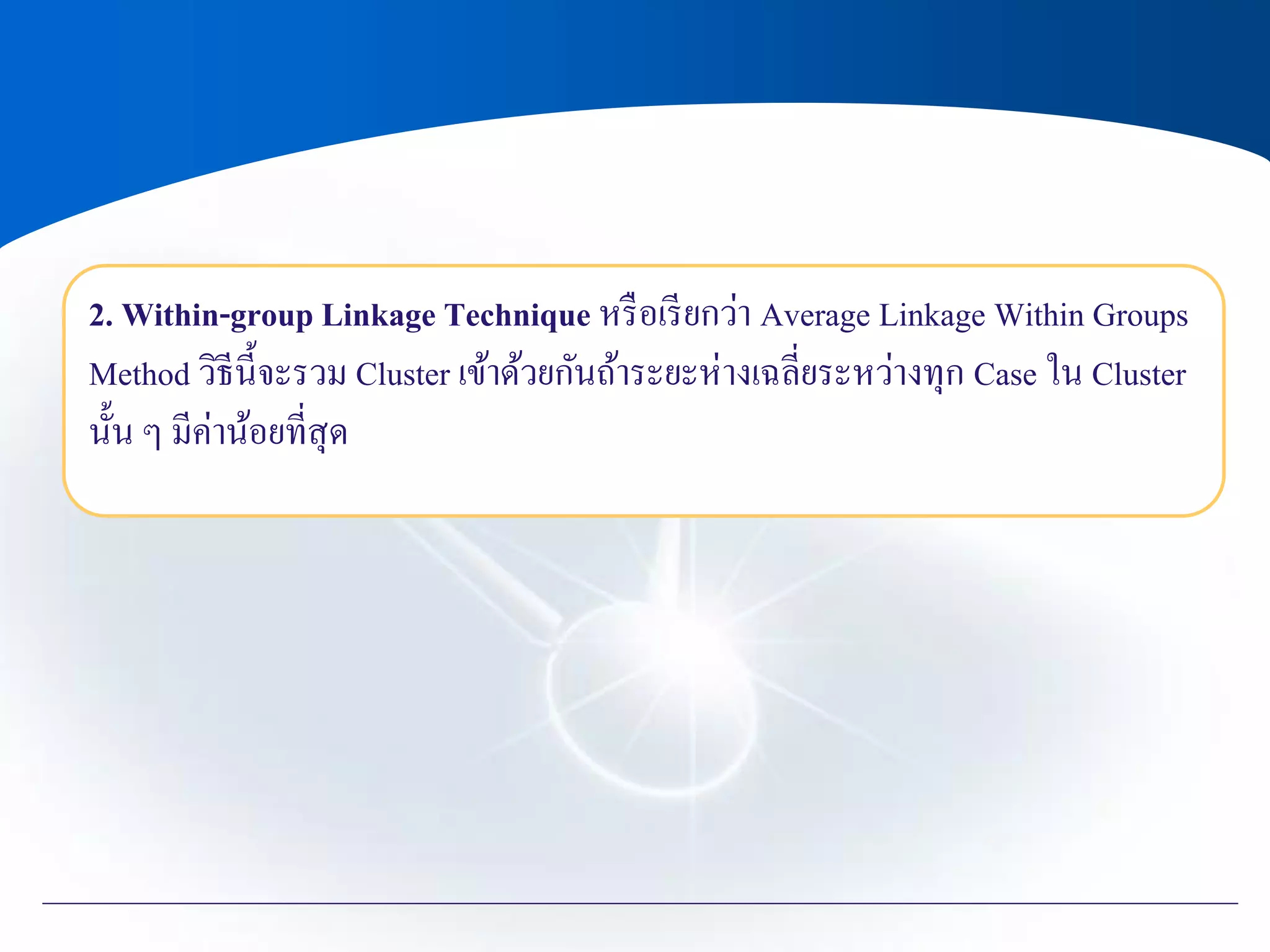 2. Within-group Linkage Technique หรือเรียกว่า Average Linkage Within Groups
Method วิธีนี้จะรวม Cluster เข้าด้วยกันถ้าระยะห่างเฉลี่ยระหว่างทุก Case ใน Cluster
นั้น ๆ มีค่าน้อยที่สุด
 