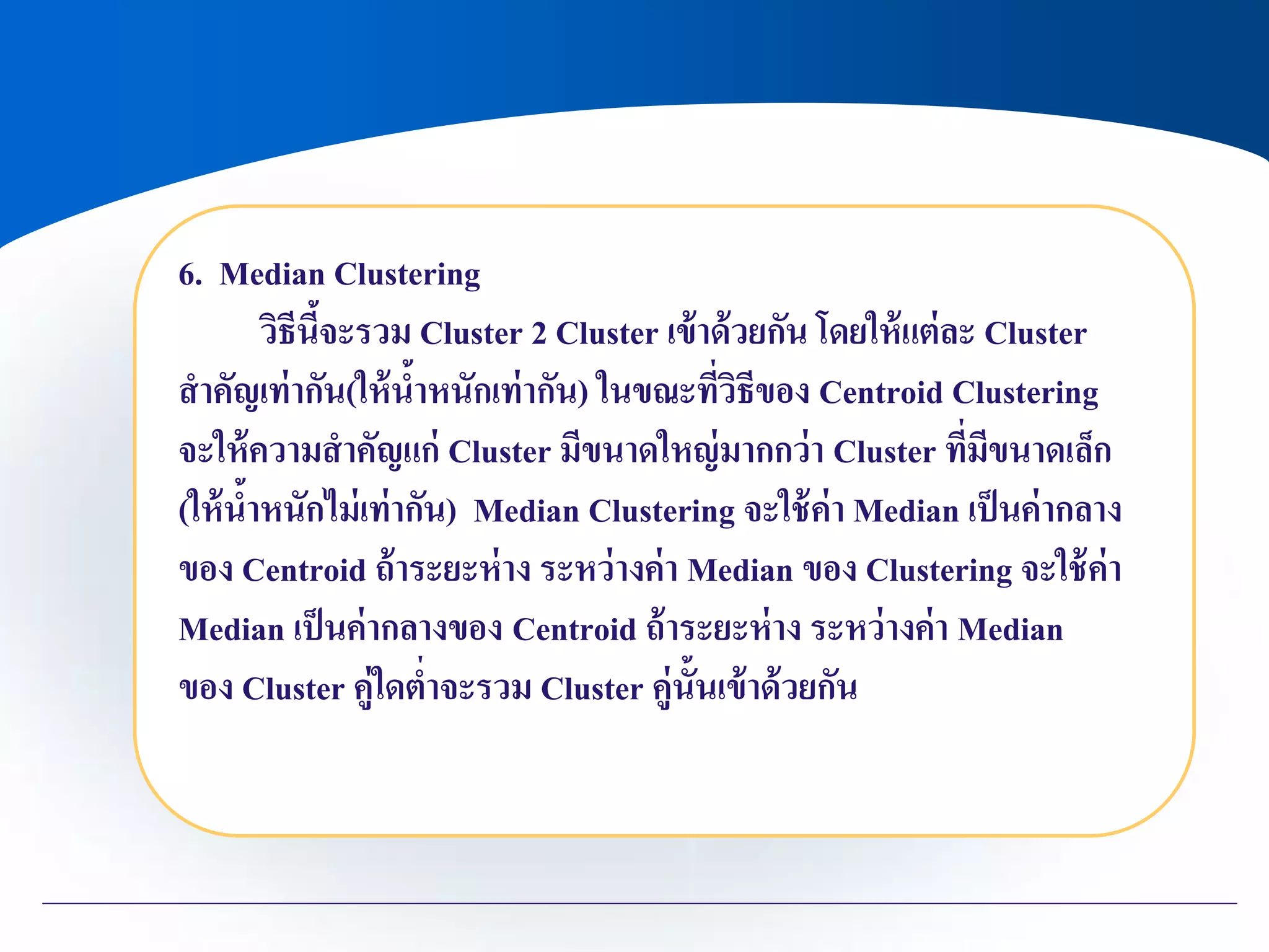 6. Median Clustering
วิธีนี้จะรวม Cluster 2 Cluster เข้าด้วยกัน โดยให้แต่ละ Cluster
สาคัญเท่ากัน(ให้น้าหนักเท่ากัน) ในขณะที่วิธีของ Centroid Clustering
จะให้ความสาคัญแก่ Cluster มีขนาดใหญ่มากกว่า Cluster ที่มีขนาดเล็ก
(ให้น้าหนักไม่เท่ากัน) Median Clustering จะใช้ค่า Median เป็นค่ากลาง
ของ Centroid ถ้าระยะห่าง ระหว่างค่า Median ของ Clustering จะใช้ค่า
Median เป็นค่ากลางของ Centroid ถ้าระยะห่าง ระหว่างค่า Median
ของ Cluster คู่ใดต่าจะรวม Cluster คู่นั้นเข้าด้วยกัน
 