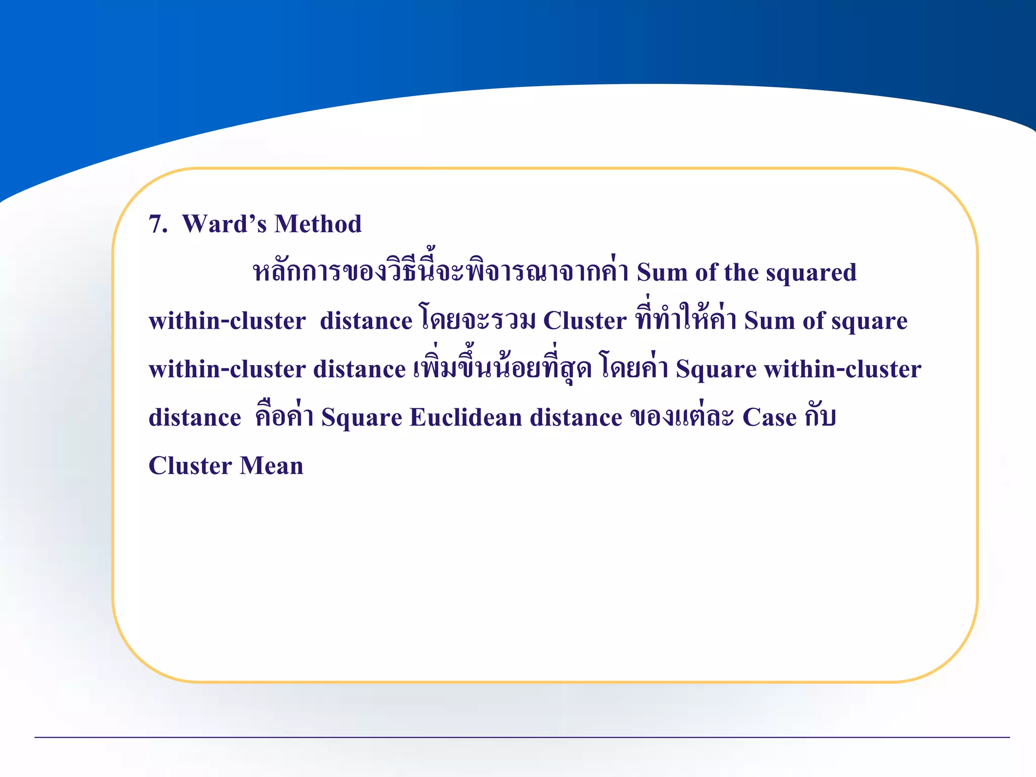 7. Ward’s Method
หลักการของวิธีนี้จะพิจารณาจากค่า Sum of the squared
within-cluster distance โดยจะรวม Cluster ที่ทาให้ค่า Sum of square
within-cluster distance เพิ่มขึ้นน้อยที่สุด โดยค่า Square within-cluster
distance คือค่า Square Euclidean distance ของแต่ละ Case กับ
Cluster Mean
 