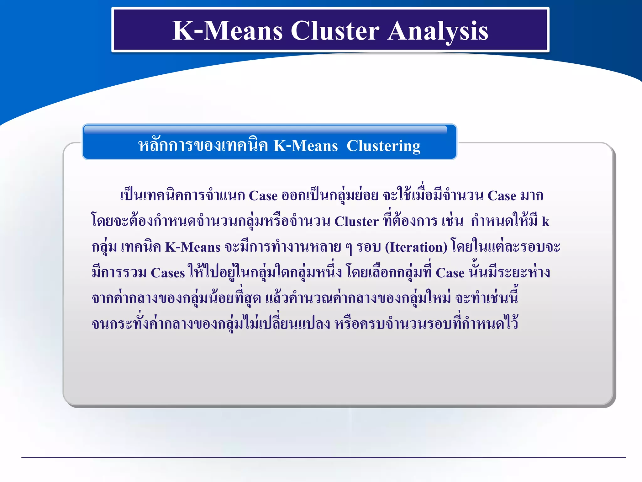 K-Means Cluster Analysis
หลักการของเทคนิค K-Means Clustering
เป็นเทคนิคการจาแนก Case ออกเป็นกลุ่มย่อย จะใช้เมื่อมีจานวน Case มาก
โดยจะต้องกาหนดจานวนกลุ่มหรือจานวน Cluster ที่ต้องการ เช่น กาหนดให้มี k
กลุ่ม เทคนิค K-Means จะมีการทางานหลาย ๆ รอบ (Iteration) โดยในแต่ละรอบจะ
มีการรวม Cases ให้ไปอยู่ในกลุ่มใดกลุ่มหนึ่ง โดยเลือกกลุ่มที่ Case นั้นมีระยะห่าง
จากค่ากลางของกลุ่มน้อยที่สุด แล้วคานวณค่ากลางของกลุ่มใหม่ จะทาเช่นนี้
จนกระทั่งค่ากลางของกลุ่มไม่เปลี่ยนแปลง หรือครบจานวนรอบที่กาหนดไว้
 