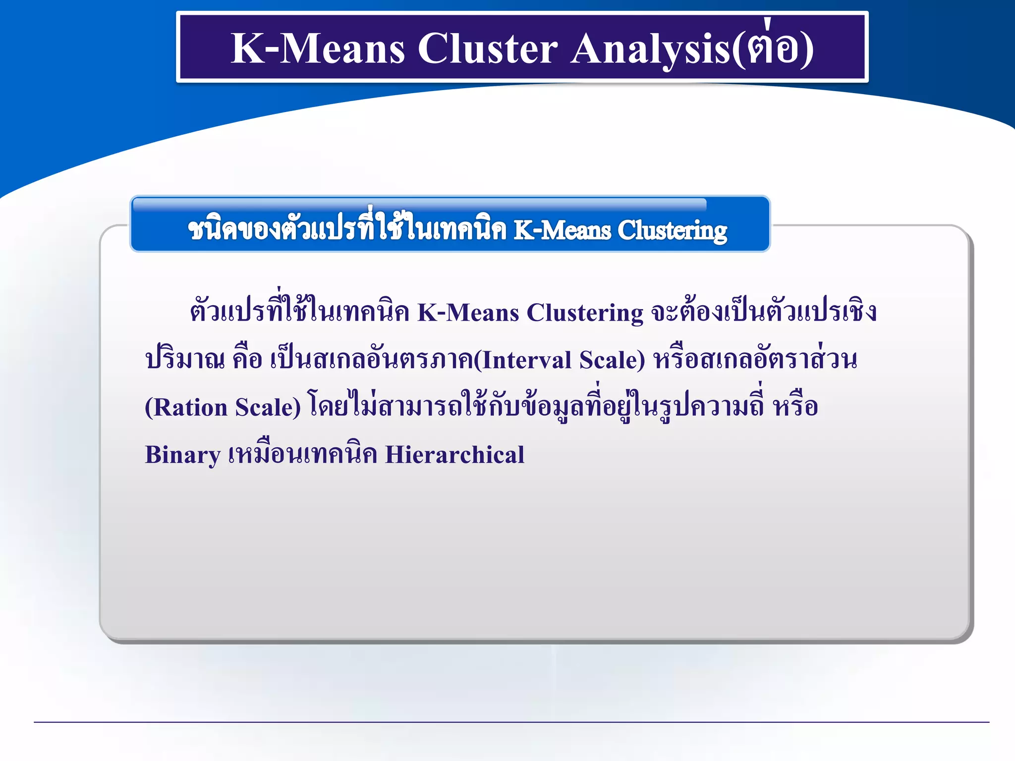 K-Means Cluster Analysis(ต่อ)
ตัวแปรที่ใช้ในเทคนิค K-Means Clustering จะต้องเป็นตัวแปรเชิง
ปริมาณ คือ เป็นสเกลอันตรภาค(Interval Scale) หรือสเกลอัตราส่วน
(Ration Scale) โดยไม่สามารถใช้กับข้อมูลที่อยู่ในรูปความถี่ หรือ
Binary เหมือนเทคนิค Hierarchical
 
