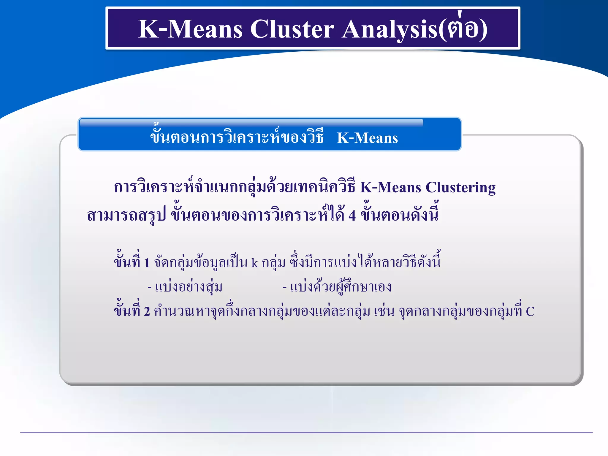 K-Means Cluster Analysis(ต่อ)
ขั้นตอนการวิเคราะห์ของวิธี K-Means
การวิเคราะห์จาแนกกลุ่มด้วยเทคนิควิธี K-Means Clustering
สามารถสรุป ขั้นตอนของการวิเคราะห์ได้ 4 ขั้นตอนดังนี้
ขั้นที่ 1 จัดกลุ่มข้อมูลเป็น k กลุ่ม ซึ่งมีการแบ่งได้หลายวิธีดังนี้
- แบ่งอย่างสุ่ม - แบ่งด้วยผู้ศึกษาเอง
ขั้นที่ 2 คานวณหาจุดกึ่งกลางกลุ่มของแต่ละกลุ่ม เช่น จุดกลางกลุ่มของกลุ่มที่ C
 