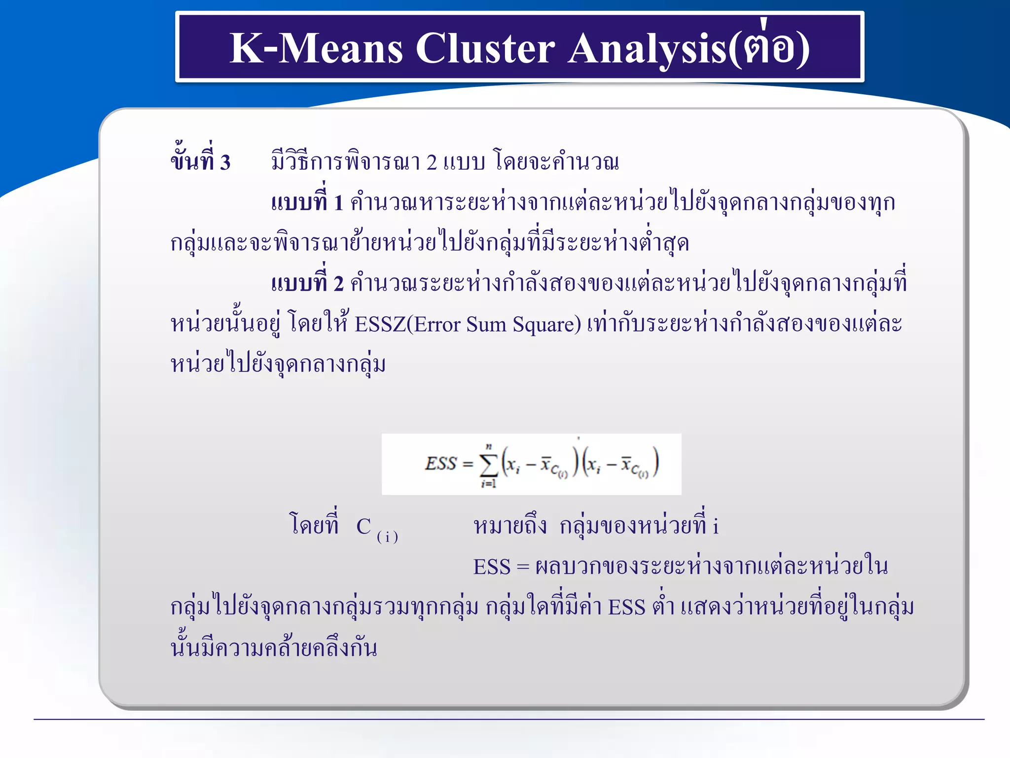 K-Means Cluster Analysis(ต่อ)
ขั้นที่ 3 มีวิธีการพิจารณา 2 แบบ โดยจะคานวณ
แบบที่ 1 คานวณหาระยะห่างจากแต่ละหน่วยไปยังจุดกลางกลุ่มของทุก
กลุ่มและจะพิจารณาย้ายหน่วยไปยังกลุ่มที่มีระยะห่างต่าสุด
แบบที่ 2 คานวณระยะห่างกาลังสองของแต่ละหน่วยไปยังจุดกลางกลุ่มที่
หน่วยนั้นอยู่ โดยให้ ESSZ(Error Sum Square) เท่ากับระยะห่างกาลังสองของแต่ละ
หน่วยไปยังจุดกลางกลุ่ม
โดยที่ C ( i ) หมายถึง กลุ่มของหน่วยที่ i
ESS = ผลบวกของระยะห่างจากแต่ละหน่วยใน
กลุ่มไปยังจุดกลางกลุ่มรวมทุกกลุ่ม กลุ่มใดที่มีค่า ESS ต่า แสดงว่าหน่วยที่อยู่ในกลุ่ม
นั้นมีความคล้ายคลึงกัน
 