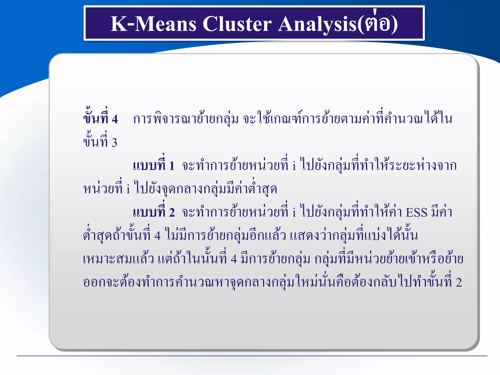K-Means Cluster Analysis(ต่อ)
ขั้นที่ 4 การพิจารณาย้ายกลุ่ม จะใช้เกณฑ์การย้ายตามค่าที่คานวณได้ใน
ขั้นที่ 3
แบบที่ 1 จะทาการย้ายหน่วยที่ i ไปยังกลุ่มที่ทาให้ระยะห่างจาก
หน่วยที่ i ไปยังจุดกลางกลุ่มมีค่าต่าสุด
แบบที่ 2 จะทาการย้ายหน่วยที่ i ไปยังกลุ่มที่ทาให้ค่า ESS มีค่า
ต่าสุดถ้าขั้นที่ 4 ไม่มีการย้ายกลุ่มอีกแล้ว แสดงว่ากลุ่มที่แบ่งได้นั้น
เหมาะสมแล้ว แต่ถ้าในนั้นที่ 4 มีการย้ายกลุ่ม กลุ่มที่มีหน่วยย้ายเข้าหรือย้าย
ออกจะต้องทาการคานวณหาจุดกลางกลุ่มใหม่นั่นคือต้องกลับไปทาขั้นที่ 2
 
