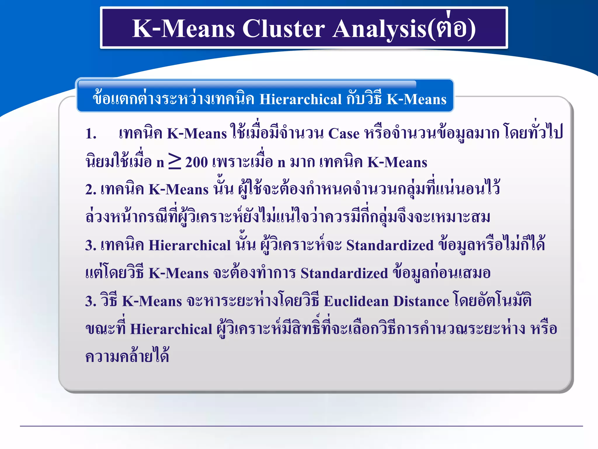 ข้อแตกต่างระหว่างเทคนิค Hierarchical กับวิธี K-Means
1. เทคนิค K-Means ใช้เมื่อมีจานวน Case หรือจานวนข้อมูลมาก โดยทั่วไป
นิยมใช้เมื่อ n ≥ 200 เพราะเมื่อ n มาก เทคนิค K-Means
2. เทคนิค K-Means นั้น ผู้ใช้จะต้องกาหนดจานวนกลุ่มที่แน่นอนไว้
ล่วงหน้ากรณีที่ผู้วิเคราะห์ยังไม่แน่ใจว่าควรมีกี่กลุ่มจึงจะเหมาะสม
3. เทคนิค Hierarchical นั้น ผู้วิเคราะห์จะ Standardized ข้อมูลหรือไม่ก็ได้
แต่โดยวิธี K-Means จะต้องทาการ Standardized ข้อมูลก่อนเสมอ
3. วิธี K-Means จะหาระยะห่างโดยวิธี Euclidean Distance โดยอัตโนมัติ
ขณะที่ Hierarchical ผู้วิเคราะห์มีสิทธิ์ที่จะเลือกวิธีการคานวณระยะห่าง หรือ
ความคล้ายได้
K-Means Cluster Analysis(ต่อ)
 