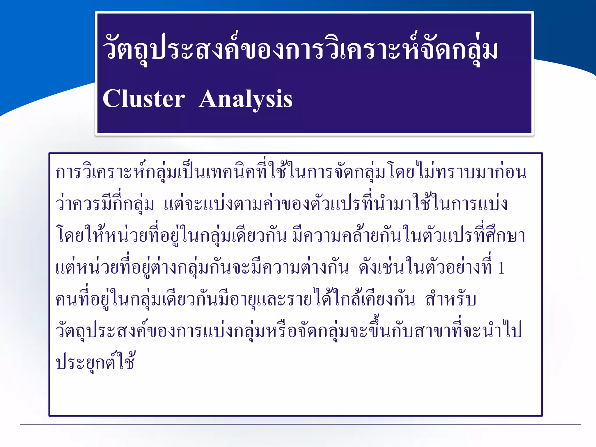 วัตถุประสงค์ของการวิเคราะห์จัดกลุ่ม
Cluster Analysis
การวิเคราะห์กลุ่มเป็นเทคนิคที่ใช้ในการจัดกลุ่มโดยไม่ทราบมาก่อน
ว่าควรมีกี่กลุ่ม แต่จะแบ่งตามค่าของตัวแปรที่นามาใช้ในการแบ่ง
โดยให้หน่วยที่อยู่ในกลุ่มเดียวกัน มีความคล้ายกันในตัวแปรที่ศึกษา
แต่หน่วยที่อยู่ต่างกลุ่มกันจะมีความต่างกัน ดังเช่นในตัวอย่างที่ 1
คนที่อยู่ในกลุ่มเดียวกันมีอายุและรายได้ใกล้เคียงกัน สาหรับ
วัตถุประสงค์ของการแบ่งกลุ่มหรือจัดกลุ่มจะขึ้นกับสาขาที่จะนาไป
ประยุกต์ใช้
 