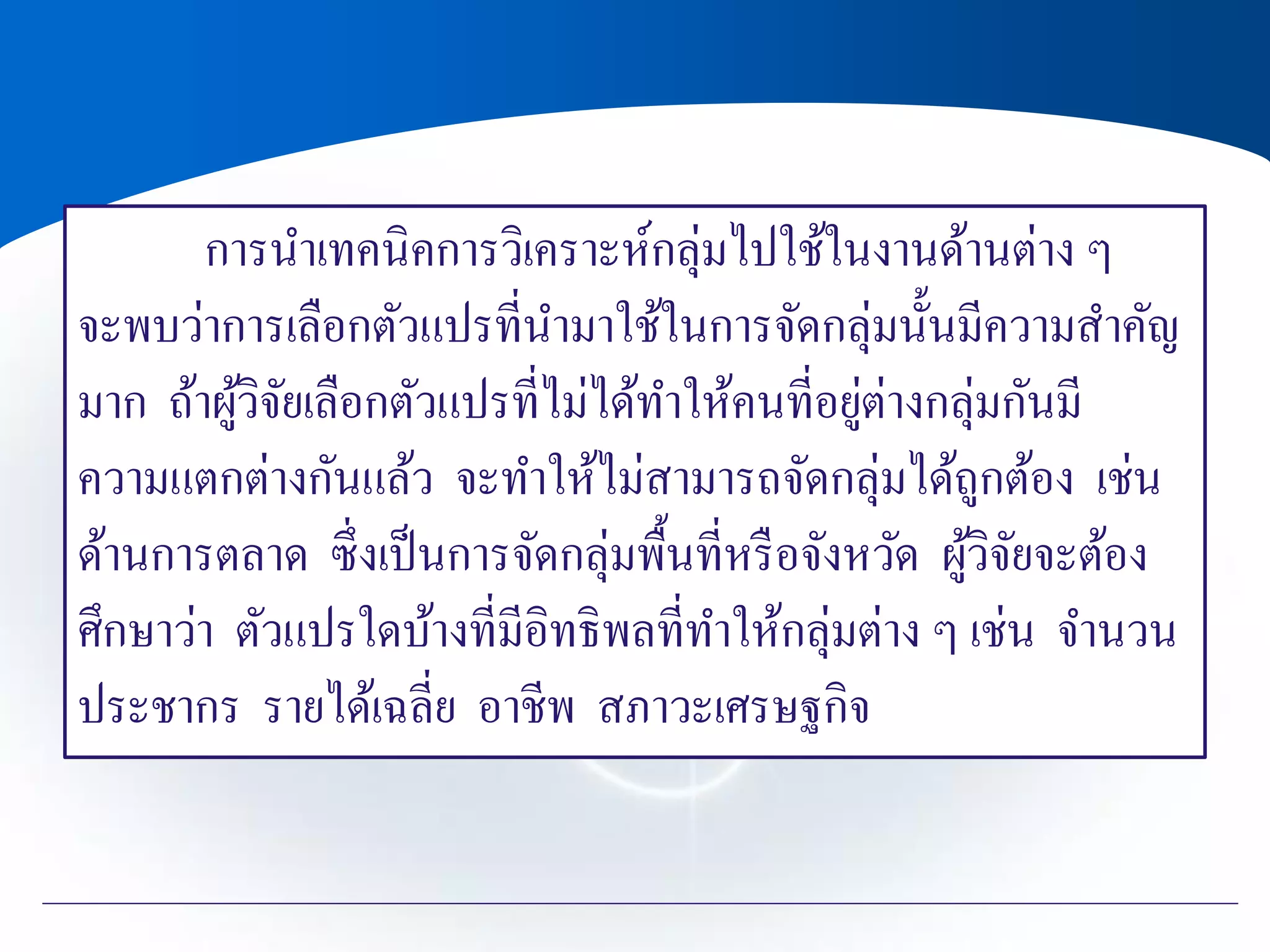 การนาเทคนิคการวิเคราะห์กลุ่มไปใช้ในงานด้านต่าง ๆ
จะพบว่าการเลือกตัวแปรที่นามาใช้ในการจัดกลุ่มนั้นมีความสาคัญ
มาก ถ้าผู้วิจัยเลือกตัวแปรที่ไม่ได้ทาให้คนที่อยู่ต่างกลุ่มกันมี
ความแตกต่างกันแล้ว จะทาให้ไม่สามารถจัดกลุ่มได้ถูกต้อง เช่น
ด้านการตลาด ซึ่งเป็นการจัดกลุ่มพื้นที่หรือจังหวัด ผู้วิจัยจะต้อง
ศึกษาว่า ตัวแปรใดบ้างที่มีอิทธิพลที่ทาให้กลุ่มต่าง ๆ เช่น จานวน
ประชากร รายได้เฉลี่ย อาชีพ สภาวะเศรษฐกิจ
 