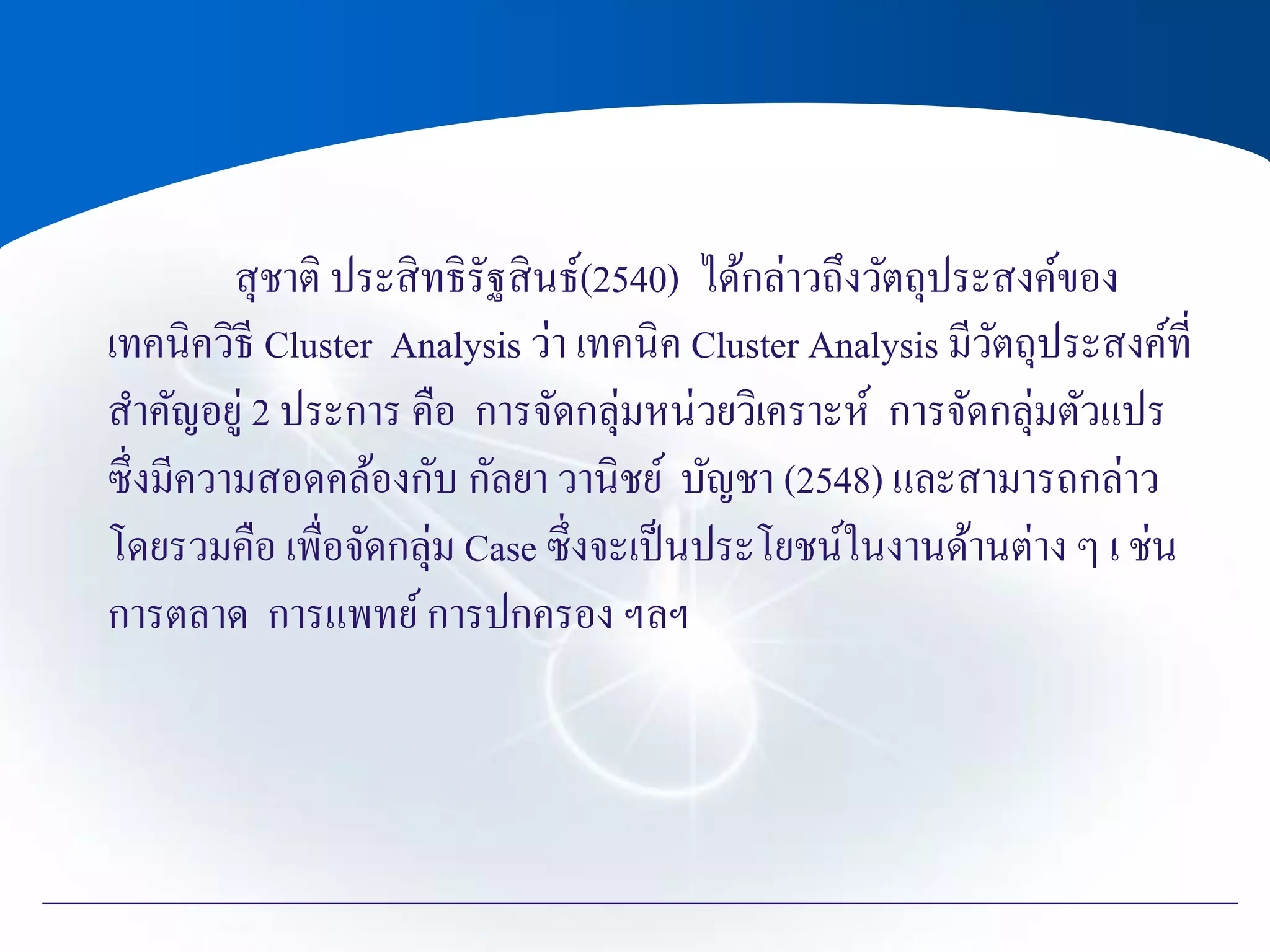 สุชาติ ประสิทธิรัฐสินธ์(2540) ได้กล่าวถึงวัตถุประสงค์ของ
เทคนิควิธี Cluster Analysis ว่า เทคนิค Cluster Analysis มีวัตถุประสงค์ที่
สาคัญอยู่ 2 ประการ คือ การจัดกลุ่มหน่วยวิเคราะห์ การจัดกลุ่มตัวแปร
ซึ่งมีความสอดคล้องกับ กัลยา วานิชย์ บัญชา (2548) และสามารถกล่าว
โดยรวมคือ เพื่อจัดกลุ่ม Case ซึ่งจะเป็นประโยชน์ในงานด้านต่าง ๆ เ ช่น
การตลาด การแพทย์การปกครอง ฯลฯ
 