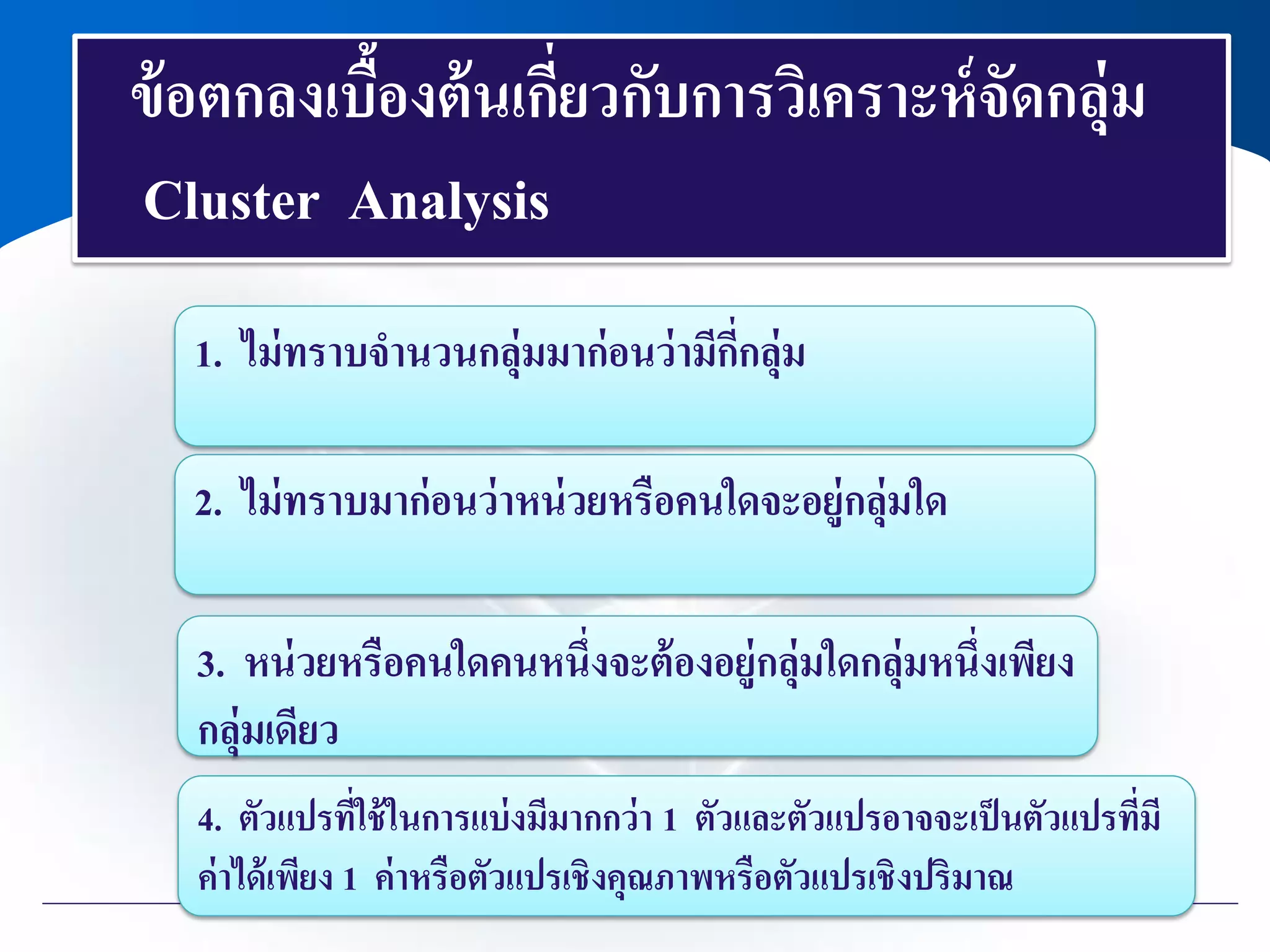 ข้อตกลงเบื้องต้นเกี่ยวกับการวิเคราะห์จัดกลุ่ม
Cluster Analysis
1. ไม่ทราบจานวนกลุ่มมาก่อนว่ามีกี่กลุ่ม
2. ไม่ทราบมาก่อนว่าหน่วยหรือคนใดจะอยู่กลุ่มใด
3. หน่วยหรือคนใดคนหนึ่งจะต้องอยู่กลุ่มใดกลุ่มหนึ่งเพียง
กลุ่มเดียว
4. ตัวแปรที่ใช้ในการแบ่งมีมากกว่า 1 ตัวและตัวแปรอาจจะเป็นตัวแปรที่มี
ค่าได้เพียง 1 ค่าหรือตัวแปรเชิงคุณภาพหรือตัวแปรเชิงปริมาณ
 