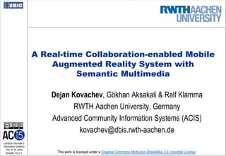 A Real-time Collaboration-enabled Mobile
                             Augmented Reality System with
                                   Semantic Multimedia

                             Dejan Kovachev, Gökhan Aksakali & Ralf Klamma
                                    RWTH Aachen University, Germany
                             Advanced Community Information Systems (ACIS)
                                     kovachev@dbis.rwth-aachen.de
Lehrstuhl Informatik 5
(Information Systems)
   Prof. Dr. M. Jarke
  I5-KAKl-1012-1              This work is licensed under a Creative Commons Attribution-ShareAlike 3.0 Unported License.
 