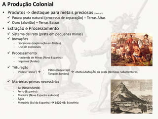 • Produtos -> destaque para metais preciosos (Tabela p.7)
 Pouca prata natural (processo de separação) – Terras Altas
 Ouro (aluvião) – Terras Baixas
A Produção Colonial
• Extração e Processamento
 Sistema del rato (prata em pequenas minas)
 Inovações
 Processamento
 Trituração
 Martérias-primas necessárias
- Socavones (exploração em filetes)
- Uso de explosivos
- Hacienda de Minas (Nova Espanha)
- Ingenios (Andes)
- Pilões (“areia”)   AMALGAMAÇÃO da prata (técnicas rudumentares)
- Pátios (Nova Esp)
- Tanques (Andes)
- Sal (Novo Mundo)
- Ferro (Espanha)
- Madeira (Nova Espanha e Andes)
- Água
- Mercúrio (Sul da Espanha)  1620-45: Eslovênia
 