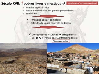  Artesãos especializados
 Postos intermediários em grandes propriedades
 banditismo
Século XVII: pobres livres e mestiços  “desajustados” no esquema colonial
• “mosaico social” complexo
• Dificuldades para controle da Coroa
 Corregedores + curacas  arregimentar
 Ex: 1572 = Potosí (13.500 trabalhadores)
“sistema de rodízio
 
