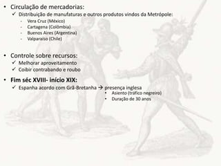 • Circulação de mercadorias:
• Controle sobre recursos:
• Fim séc XVIII- início XIX:
 Distribuição de manufaturas e outros produtos vindos da Metrópole:
- Vera Cruz (México)
- Cartagena (Colômbia)
- Buenos Aires (Argentina)
- Valparaíso (Chile)
 Melhorar aproveitamento
 Coibir contrabando e roubo
 Espanha acordo com Grã-Bretanha  presença inglesa
• Asiento (tráfico negreiro)
• Duração de 30 anos
 