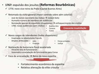 • Adm
• Finanças
• Forças armadas
• Justiça
• 1767: expulsão dos jesuítas (Reformas Bourbônicas)
 1776: novo vice-reino da Prata (Capital Buenos Aires)
 Retomada da visita-general (maior controle sobre adm colonial)
 Novos cargos de intendentes (todos chapetones)
 Nomeação de burocracia fiscal assalariada
 Foco de arrecadação  Reino da nova espanha
- José de Galvéz (secretário das Índias)  notável êxito
- Aumenta número de membros em audiências
- Nomeação apenas de espanhóis (chapetones)  enfraquecimento dos criollos
- 1785: novas audiências (sem criollos) • Buenos Aire
• Caracas
• Cuzco
Crescente insatisfação
- Inspiração no absolutismo francês
- Amplas atribuições
- Eficiente teia de funcionários
- Sistemática arrecadação de funcionários para Coroa
• Fortalecimento econômico da espanha
• Relativa alienação da elite crioulla
 