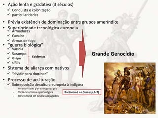 • Ação lenta e gradativa (3 séculos)
• Prévia existência de dominação entre grupos ameríndios
• Superioridade tecnológica europeia
• “guerra biológica”
• Sistema de aliança com nativos
• Processo de aculturação
 Conquista e colonização
 particularidades
 Armaduras
 Cavalos
 Armas de fogo
 Varíola
 Sarampo
 Gripe
 sífilis
 “dividir para dominar”
 Sobreposição de cultura europeia à indígena
- Intensificada por evangelização
- Violência física e psicológica
- Resistência de povos subjugados
Bartolomé las Casas (p.6-7)
Epidemias
Grande Genocídio
 
