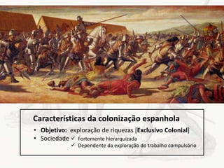 • Objetivo: exploração de riquezas [Exclusivo Colonial]
• Sociedade  Fortemente hierarquizada
 Dependente da exploração do trabalho compulsório
Características da colonização espanhola
 