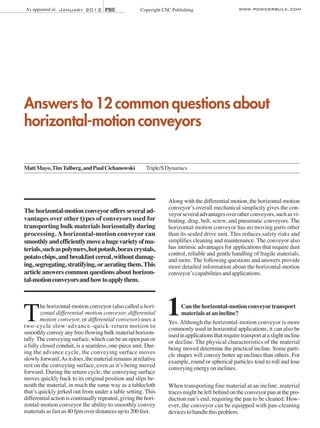 As appeared in January 2012 PBE

Copyright CSC Publishing

www.powderbulk.com

Answers to 12 common questions about
horizontal-motion conveyors
Matt Mayo, Tim Talberg, and Paul Cichanowski

Triple/S Dynamics

The horizontal-motion conveyor offers several advantages over other types of conveyors used for
transporting bulk materials horizontally during
processing. A horizontal-motion conveyor can
smoothly and efficiently move a huge variety of materials, such as polymers, hot potash, borax crystals,
potato chips, and breakfast cereal, without damaging, segregating, stratifying, or aerating them. This
article answers common questions about horizontal-motion conveyors and how to apply them.

T

he horizontal-motion conveyor (also called a horizontal differential-motion conveyor, differential
motion conveyor, or differential conveyor) uses a
two-cycle slow-advance–quick-return motion to
smoothly convey any free-flowing bulk material horizontally. The conveying surface, which can be an open pan or
a fully closed conduit, is a seamless, one-piece unit. During the advance cycle, the conveying surface moves
slowly forward. As it does, the material remains at relative
rest on the conveying surface, even as it’s being moved
forward. During the return cycle, the conveying surface
moves quickly back to its original position and slips beneath the material, in much the same way as a tablecloth
that’s quickly jerked out from under a table setting. This
differential action is continually repeated, giving the horizontal-motion conveyor the ability to smoothly convey
materials as fast as 40 fpm over distances up to 200 feet.

Along with the differential motion, the horizontal-motion
conveyor’s overall mechanical simplicity gives the conveyor several advantages over other conveyors, such as vibrating, drag, belt, screw, and pneumatic conveyors. The
horizontal-motion conveyor has no moving parts other
than its sealed drive unit. This reduces safety risks and
simplifies cleaning and maintenance. The conveyor also
has intrinsic advantages for applications that require dust
control, reliable and gentle handling of fragile materials,
and more. The following questions and answers provide
more detailed information about the horizontal-motion
conveyor’s capabilities and applications.

1

Can the horizontal-motion conveyor transport
materials at an incline?
Yes. Although the horizontal-motion conveyor is more
commonly used in horizontal applications, it can also be
used in applications that require transport at a slight incline
or decline. The physical characteristics of the material
being moved determine the practical incline. Some particle shapes will convey better up inclines than others. For
example, round or spherical particles tend to roll and lose
conveying energy on inclines.

When transporting fine material at an incline, material
traces might be left behind on the conveyor pan at the production run’s end, requiring the pan to be cleaned. However, the conveyor can be equipped with pan-cleaning
devices to handle this problem.

 