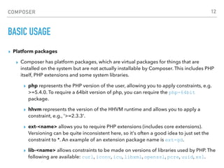 COMPOSER
BASIC USAGE
▸ Platform packages
▸ Composer has platform packages, which are virtual packages for things that are
installed on the system but are not actually installable by Composer. This includes PHP
itself, PHP extensions and some system libraries.
▸ php represents the PHP version of the user, allowing you to apply constraints, e.g.
>=5.4.0. To require a 64bit version of php, you can require the php-64bit
package.
▸ hhvm represents the version of the HHVM runtime and allows you to apply a
constraint, e.g., '>=2.3.3'.
▸ ext-<name> allows you to require PHP extensions (includes core extensions).
Versioning can be quite inconsistent here, so it's often a good idea to just set the
constraint to *. An example of an extension package name is ext-gd.
▸ lib-<name> allows constraints to be made on versions of libraries used by PHP. The
following are available: curl, iconv, icu, libxml, openssl, pcre, uuid, xsl.
12
 