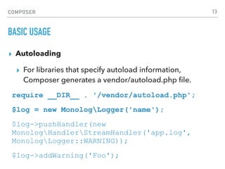 COMPOSER
BASIC USAGE
▸ Autoloading
▸ For libraries that specify autoload information,
Composer generates a vendor/autoload.php ﬁle.
require __DIR__ . '/vendor/autoload.php';
$log = new MonologLogger('name');
$log->pushHandler(new
MonologHandlerStreamHandler('app.log',
MonologLogger::WARNING));
$log->addWarning('Foo');
13
 