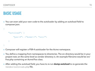 COMPOSER
BASIC USAGE
▸ You can even add your own code to the autoloader by adding an autoload ﬁeld to
composer.json.
{
"autoload": {
"psr-4": {"Acme": "src/"}
}
}
▸ Composer will register a PSR-4 autoloader for the Acme namespace.
▸ You deﬁne a mapping from namespaces to directories. The src directory would be in your
project root, on the same level as vendor directory is. An example ﬁlename would be src/
Foo.php containing an AcmeFoo class.
▸ After adding the autoload ﬁeld, you have to re-run dump-autoload to re-generate the
vendor/autoload.php ﬁle.
14
 