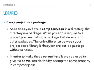 COMPOSER
LIBRARIES
▸ Every project is a package
▸ As soon as you have a composer.json in a directory, that
directory is a package. When you add a require to a
project, you are making a package that depends on
other packages. The only difference between your
project and a library is that your project is a package
without a name.
▸ In order to make that package installable you need to
give it a name. You do this by adding the name property
in composer.json:
15
 