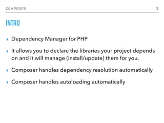 COMPOSER
INTRO
▸ Dependency Manager for PHP
▸ It allows you to declare the libraries your project depends
on and it will manage (install/update) them for you.
▸ Composer handles dependency resolution automatically
▸ Composer handles autoloading automatically
3
 